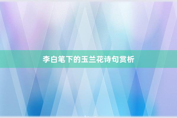 李白笔下的玉兰花诗句赏析