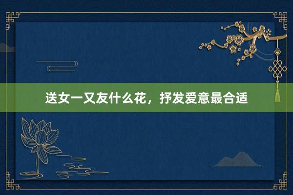 送女一又友什么花，抒发爱意最合适